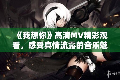 《我想你》高清MV精彩观看，感受真情流露的音乐魅力
