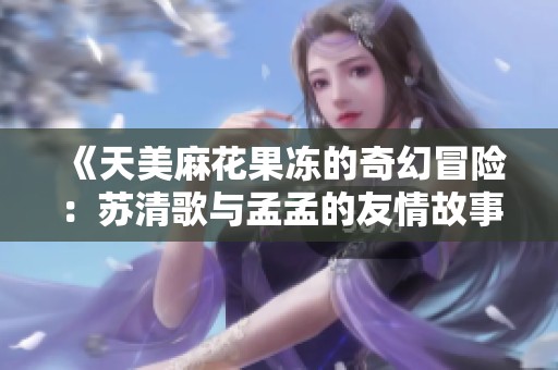 《天美麻花果冻的奇幻冒险：苏清歌与孟孟的友情故事》