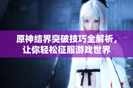 原神结界突破技巧全解析，让你轻松征服游戏世界
