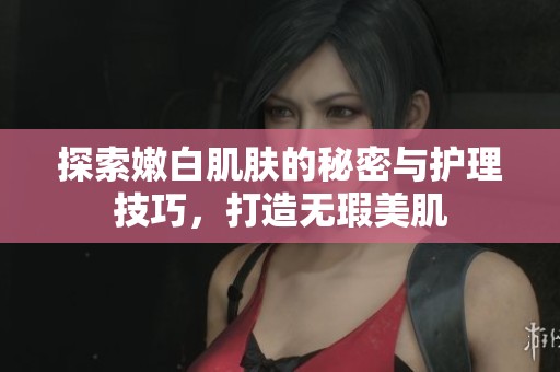 探索嫩白肌肤的秘密与护理技巧，打造无瑕美肌