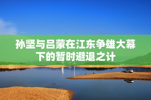孙坚与吕蒙在江东争雄大幕下的暂时避退之计