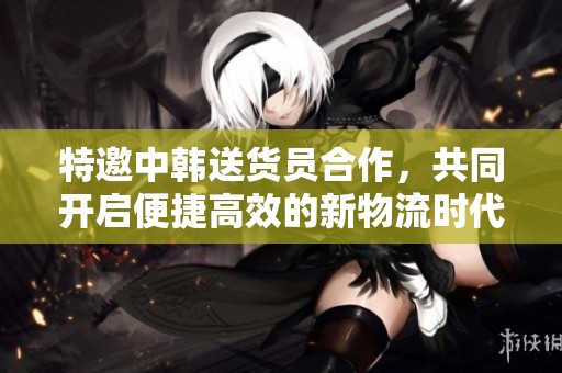 特邀中韩送货员合作，共同开启便捷高效的新物流时代