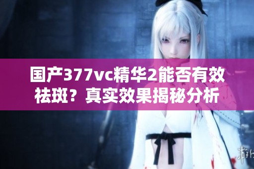 国产377vc精华2能否有效祛斑？真实效果揭秘分析