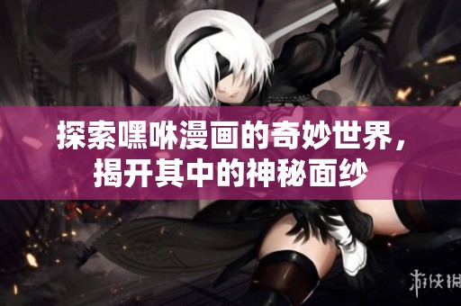 探索嘿咻漫画的奇妙世界，揭开其中的神秘面纱