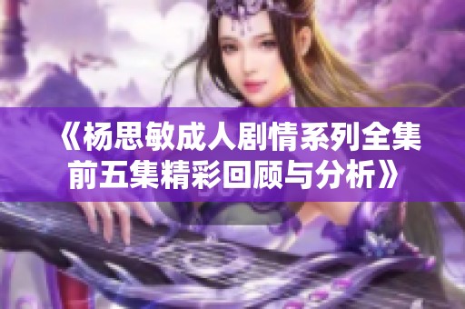 《杨思敏成人剧情系列全集前五集精彩回顾与分析》