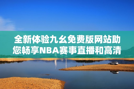 全新体验九幺免费版网站助您畅享NBA赛事直播和高清回放