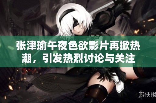 张津瑜午夜色欲影片再掀热潮，引发热烈讨论与关注