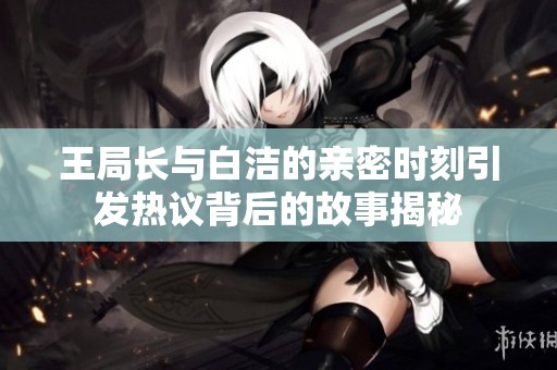 王局长与白洁的亲密时刻引发热议背后的故事揭秘