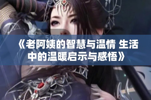《老阿姨的智慧与温情 生活中的温暖启示与感悟》
