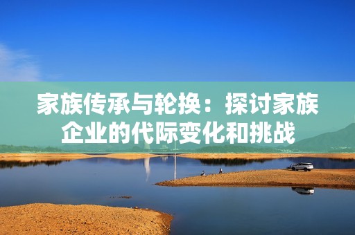 家族传承与轮换：探讨家族企业的代际变化和挑战