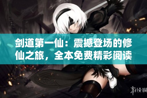 剑道第一仙：震撼登场的修仙之旅，全本免费精彩阅读等你来体验