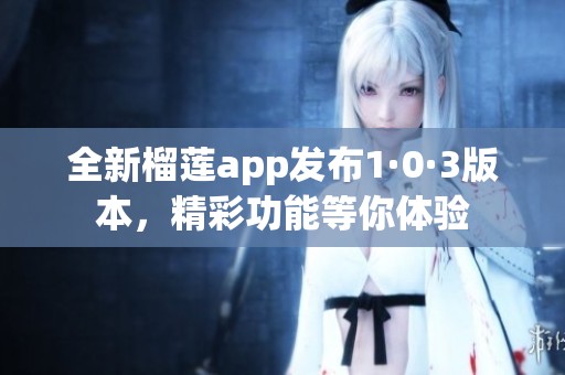 全新榴莲app发布1·0·3版本，精彩功能等你体验