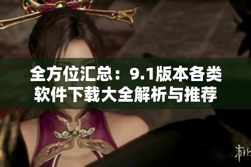 全方位汇总：9.1版本各类软件下载大全解析与推荐