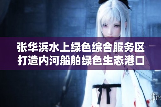 张华浜水上绿色综合服务区打造内河船舶绿色生态港口新标杆