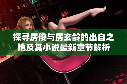 探寻房俊与房玄龄的出自之地及其小说最新章节解析