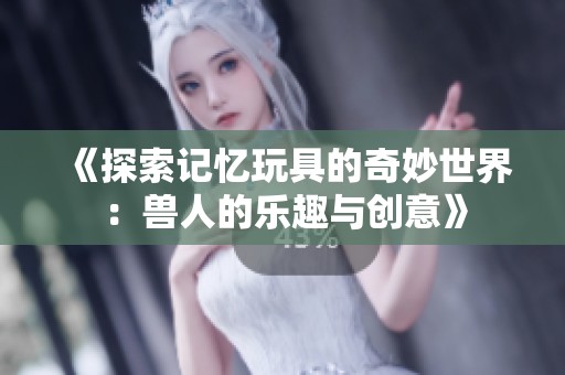 《探索记忆玩具的奇妙世界：兽人的乐趣与创意》