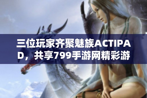 三位玩家齐聚魅族ACTIPAD，共享799手游网精彩游戏体验
