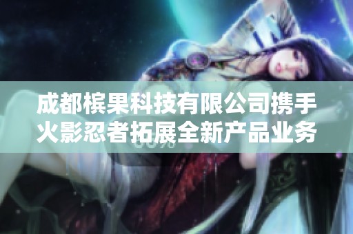 成都槟果科技有限公司携手火影忍者拓展全新产品业务