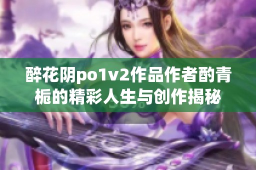 醉花阴po1v2作品作者酌青栀的精彩人生与创作揭秘