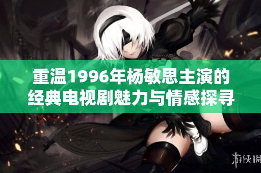 重温1996年杨敏思主演的经典电视剧魅力与情感探寻