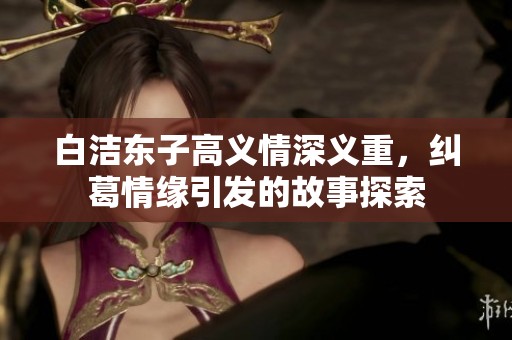 白洁东子高义情深义重，纠葛情缘引发的故事探索