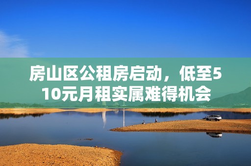 房山区公租房启动，低至510元月租实属难得机会