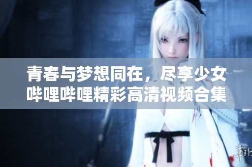 青春与梦想同在，尽享少女哔哩哔哩精彩高清视频合集