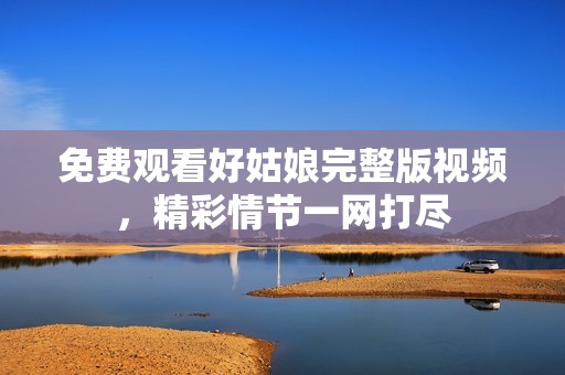 免费观看好姑娘完整版视频，精彩情节一网打尽