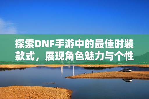 探索DNF手游中的最佳时装款式，展现角色魅力与个性