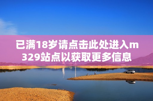 已满18岁请点击此处进入m329站点以获取更多信息