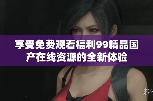 享受免费观看福利99精品国产在线资源的全新体验