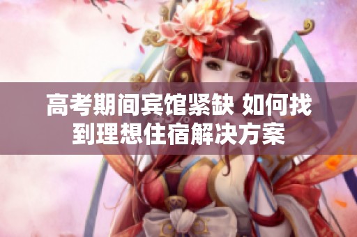 高考期间宾馆紧缺 如何找到理想住宿解决方案