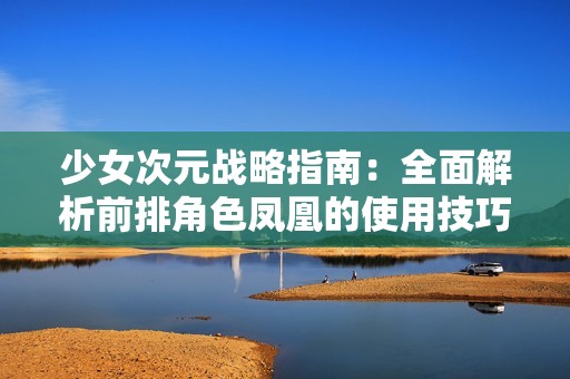 少女次元战略指南：全面解析前排角色凤凰的使用技巧与推荐组合