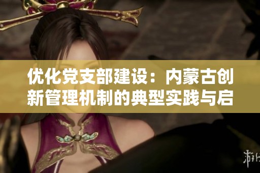优化党支部建设：内蒙古创新管理机制的典型实践与启示