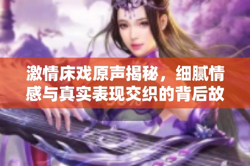 激情床戏原声揭秘，细腻情感与真实表现交织的背后故事