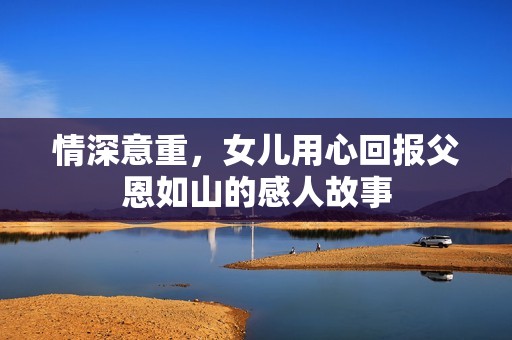 情深意重，女儿用心回报父恩如山的感人故事