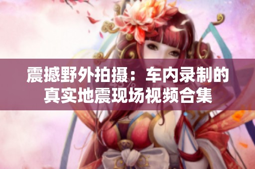 震撼野外拍摄：车内录制的真实地震现场视频合集