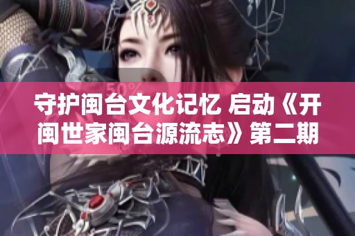 守护闽台文化记忆 启动《开闽世家闽台源流志》第二期项目