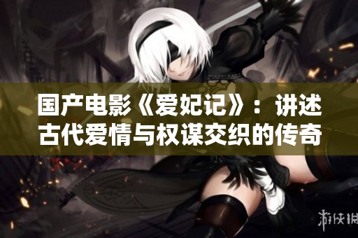 国产电影《爱妃记》：讲述古代爱情与权谋交织的传奇故事