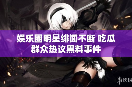 娱乐圈明星绯闻不断 吃瓜群众热议黑料事件