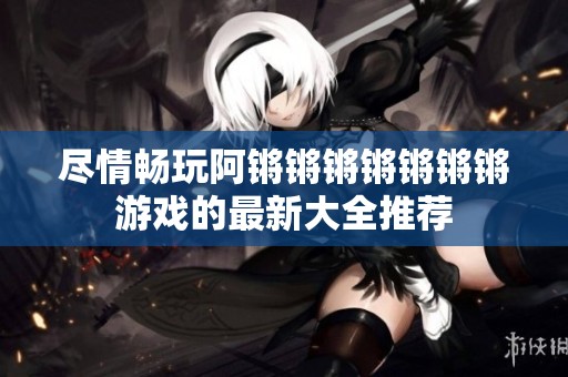 尽情畅玩阿锵锵锵锵锵锵锵游戏的最新大全推荐