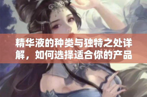 精华液的种类与独特之处详解，如何选择适合你的产品