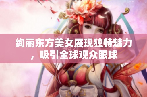 绚丽东方美女展现独特魅力，吸引全球观众眼球