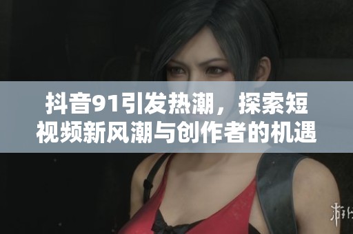 抖音91引发热潮，探索短视频新风潮与创作者的机遇