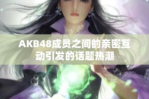 AKB48成员之间的亲密互动引发的话题热潮