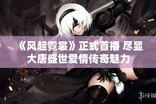 《风起霓裳》正式首播 尽显大唐盛世爱情传奇魅力