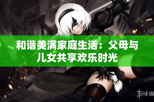 和谐美满家庭生活：父母与儿女共享欢乐时光