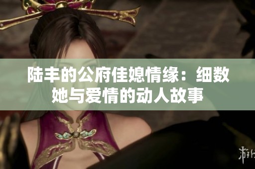 陆丰的公府佳媳情缘：细数她与爱情的动人故事