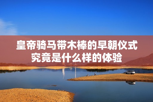 皇帝骑马带木棒的早朝仪式究竟是什么样的体验