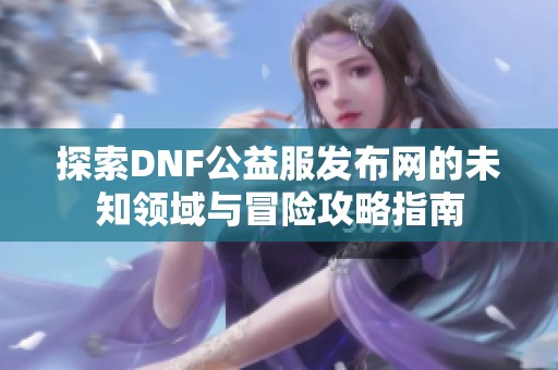 探索DNF公益服发布网的未知领域与冒险攻略指南